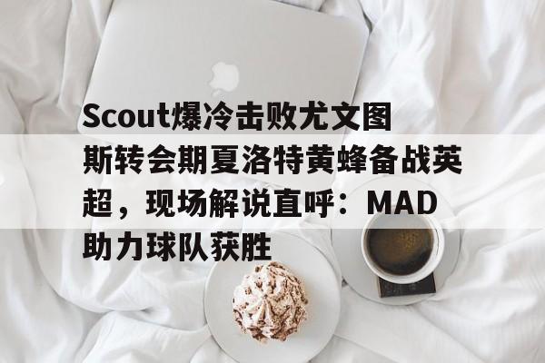 LOL联盟竞猜 -关于Scout爆冷击败尤文图斯转会期夏洛特黄蜂备战英超，现场解说直呼：MAD助力球队获胜的信息